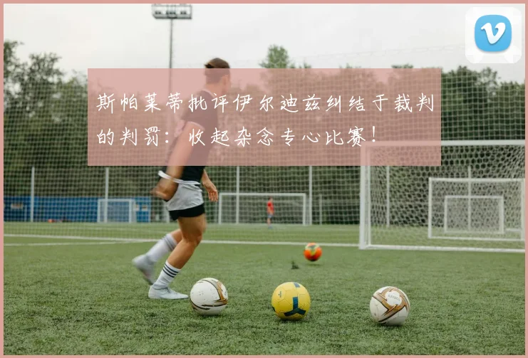 斯帕莱蒂批评伊尔迪兹纠结于裁判的判罚：收起杂念专心比赛！